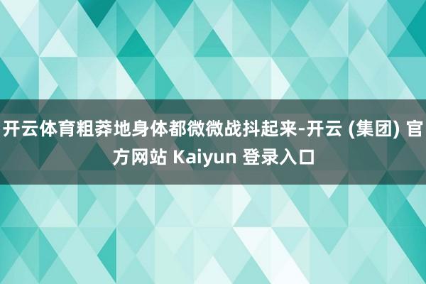 开云体育粗莽地身体都微微战抖起来-开云 (集团) 官方网站 Kaiyun 登录入口