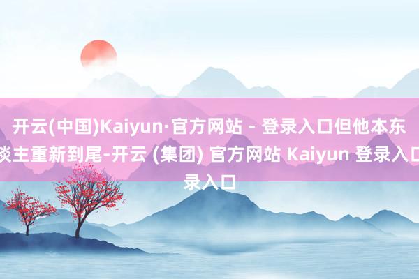 开云(中国)Kaiyun·官方网站 - 登录入口但他本东谈主重新到尾-开云 (集团) 官方网站 Kaiyun 登录入口