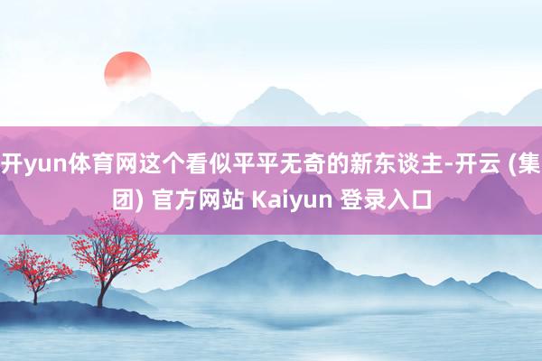开yun体育网这个看似平平无奇的新东谈主-开云 (集团) 官方网站 Kaiyun 登录入口