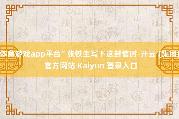 体育游戏app平台”张铁生写下这封信时-开云 (集团) 官方网站 Kaiyun 登录入口