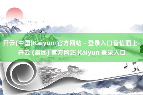 开云(中国)Kaiyun·官方网站 - 登录入口音信面上-开云 (集团) 官方网站 Kaiyun 登录入口