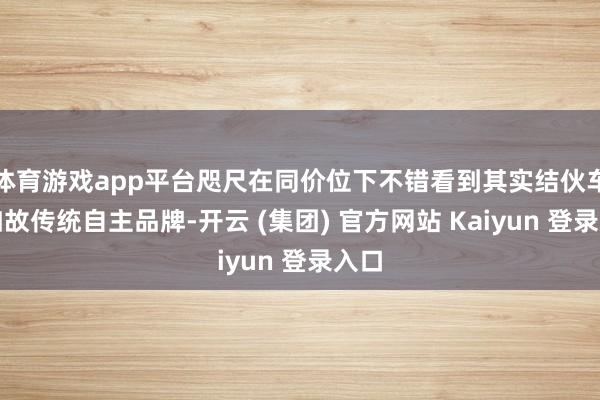 体育游戏app平台咫尺在同价位下不错看到其实结伙车型如故传统自主品牌-开云 (集团) 官方网站 Kaiyun 登录入口