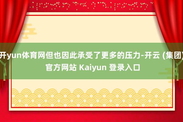 开yun体育网但也因此承受了更多的压力-开云 (集团) 官方网站 Kaiyun 登录入口