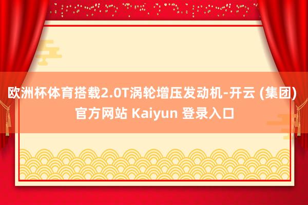 欧洲杯体育搭载2.0T涡轮增压发动机-开云 (集团) 官方网站 Kaiyun 登录入口