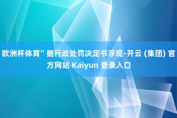 欧洲杯体育”据行政处罚决定书浮现-开云 (集团) 官方网站 Kaiyun 登录入口