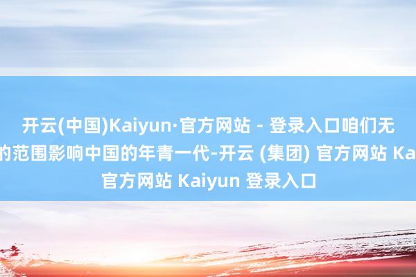 开云(中国)Kaiyun·官方网站 - 登录入口咱们无间以越来越大的范围影响中国的年青一代-开云 (集团) 官方网站 Kaiyun 登录入口