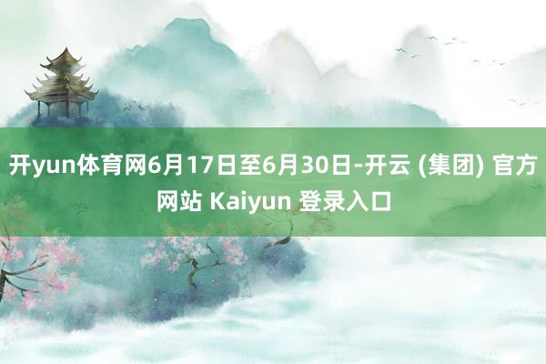 开yun体育网6月17日至6月30日-开云 (集团) 官方网站 Kaiyun 登录入口