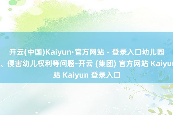 开云(中国)Kaiyun·官方网站 - 登录入口幼儿园“小学化”、侵害幼儿权利等问题-开云 (集团) 官方网站 Kaiyun 登录入口