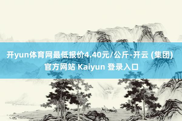 开yun体育网最低报价4.40元/公斤-开云 (集团) 官方网站 Kaiyun 登录入口