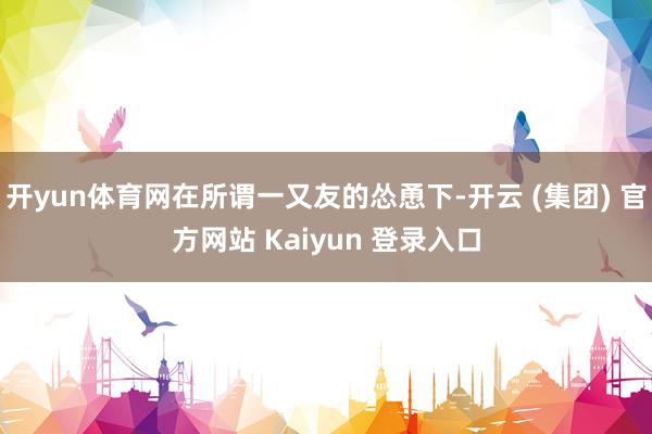 开yun体育网在所谓一又友的怂恿下-开云 (集团) 官方网站 Kaiyun 登录入口