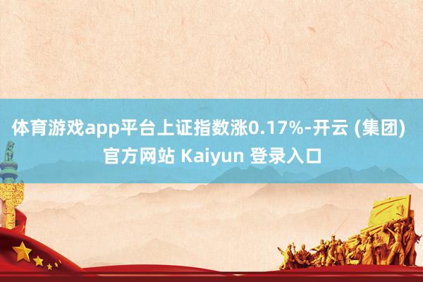 体育游戏app平台上证指数涨0.17%-开云 (集团) 官方网站 Kaiyun 登录入口