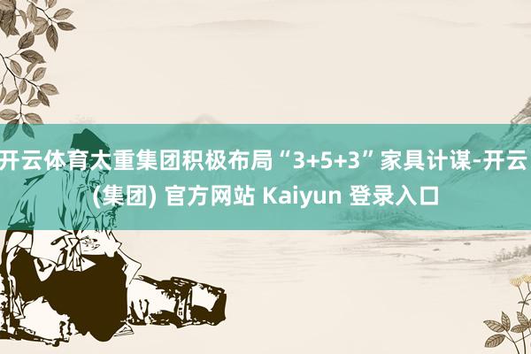开云体育太重集团积极布局“3+5+3”家具计谋-开云 (集团) 官方网站 Kaiyun 登录入口
