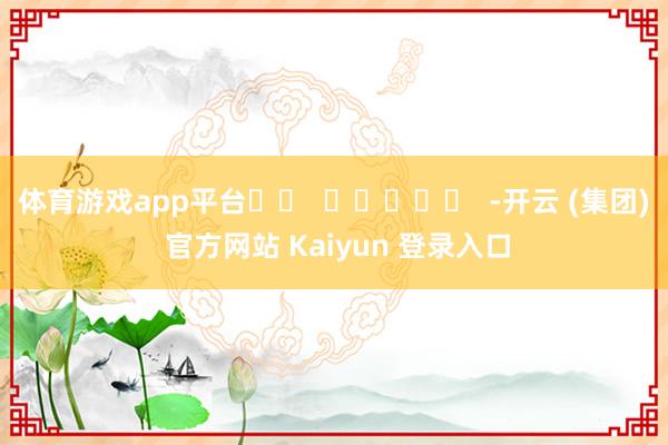 体育游戏app平台		  					  -开云 (集团) 官方网站 Kaiyun 登录入口