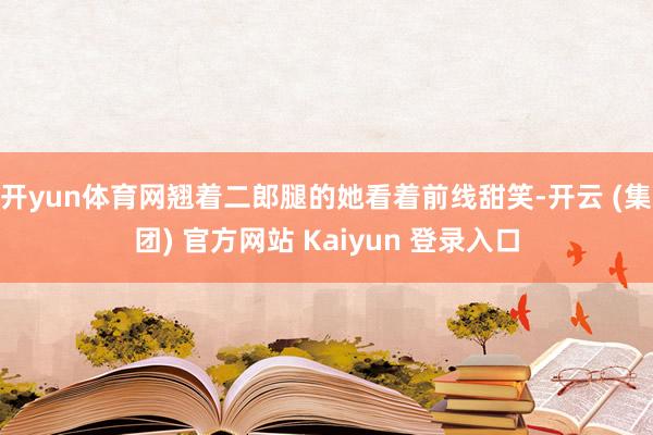开yun体育网翘着二郎腿的她看着前线甜笑-开云 (集团) 官方网站 Kaiyun 登录入口