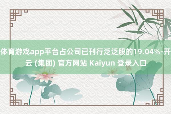 体育游戏app平台占公司已刊行泛泛股的19.04%-开云 (集团) 官方网站 Kaiyun 登录入口