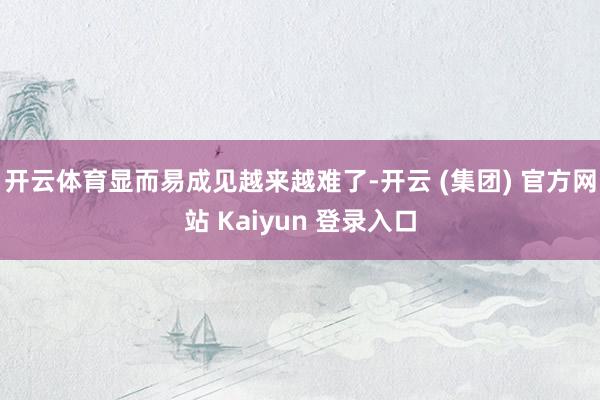 开云体育显而易成见越来越难了-开云 (集团) 官方网站 Kaiyun 登录入口