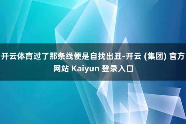 开云体育过了那条线便是自找出丑-开云 (集团) 官方网站 Kaiyun 登录入口
