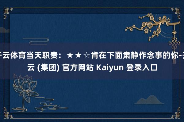 开云体育当天职责:★★☆肯在下面肃静作念事的你-开云 (集团) 官方网站 Kaiyun 登录入口