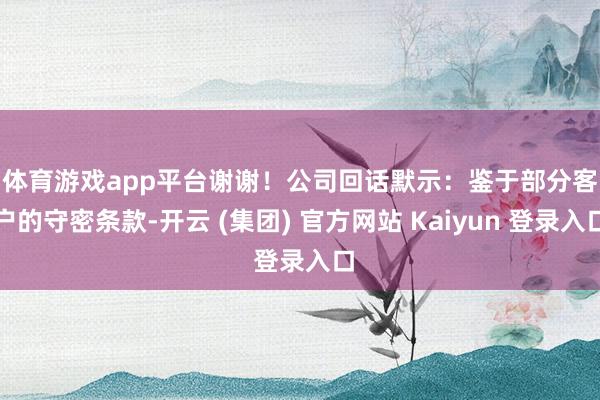 体育游戏app平台谢谢！　　公司回话默示：鉴于部分客户的守密条款-开云 (集团) 官方网站 Kaiyun 登录入口
