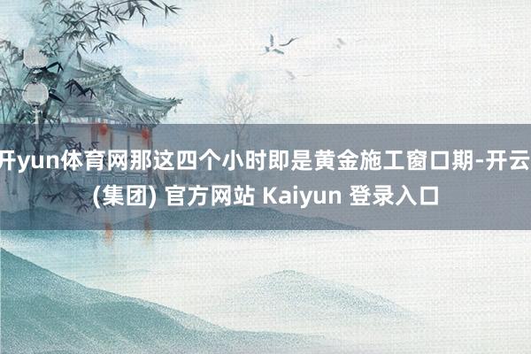 开yun体育网那这四个小时即是黄金施工窗口期-开云 (集团) 官方网站 Kaiyun 登录入口