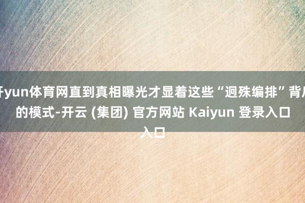 开yun体育网直到真相曝光才显着这些“迥殊编排”背后的模式-开云 (集团) 官方网站 Kaiyun 登录入口