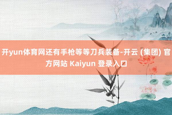 开yun体育网还有手枪等等刀兵装备-开云 (集团) 官方网站 Kaiyun 登录入口