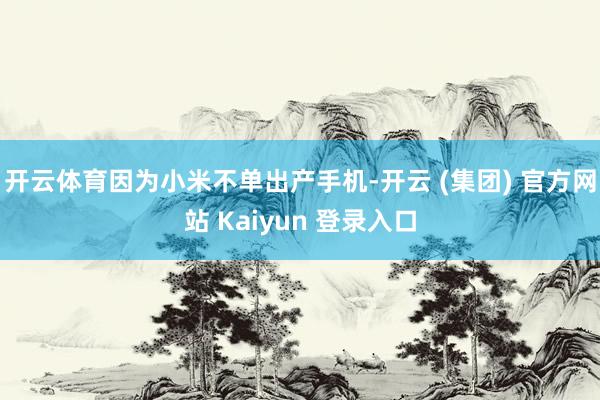 开云体育因为小米不单出产手机-开云 (集团) 官方网站 Kaiyun 登录入口