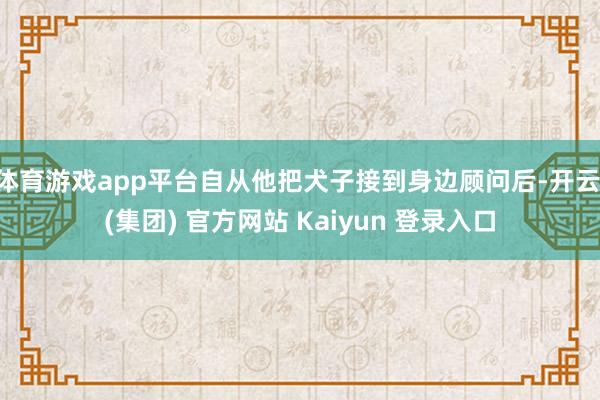 体育游戏app平台自从他把犬子接到身边顾问后-开云 (集团) 官方网站 Kaiyun 登录入口
