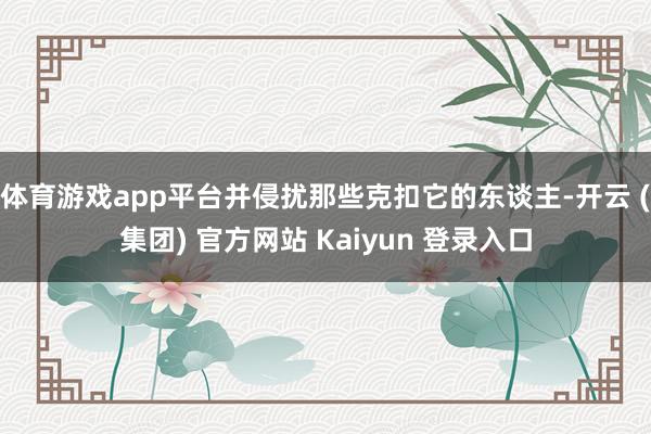 体育游戏app平台并侵扰那些克扣它的东谈主-开云 (集团) 官方网站 Kaiyun 登录入口