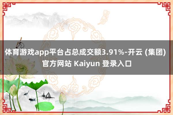 体育游戏app平台占总成交额3.91%-开云 (集团) 官方网站 Kaiyun 登录入口