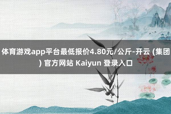 体育游戏app平台最低报价4.80元/公斤-开云 (集团) 官方网站 Kaiyun 登录入口