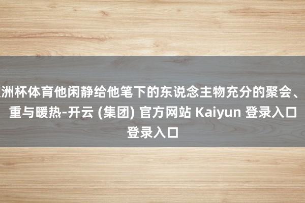 欧洲杯体育他闲静给他笔下的东说念主物充分的聚会、尊重与暖热-开云 (集团) 官方网站 Kaiyun 登录入口
