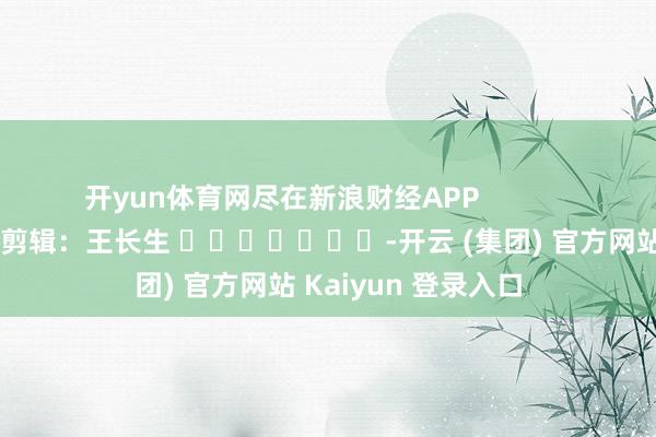 开yun体育网尽在新浪财经APP            						遭殃剪辑：王长生 							-开云 (集团) 官方网站 Kaiyun 登录入口