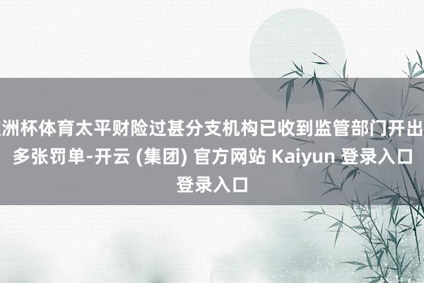 欧洲杯体育太平财险过甚分支机构已收到监管部门开出的多张罚单-开云 (集团) 官方网站 Kaiyun 登录入口