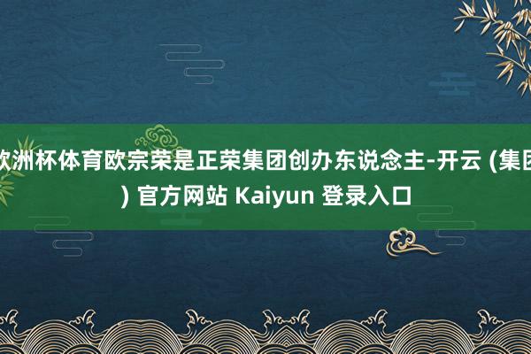 欧洲杯体育欧宗荣是正荣集团创办东说念主-开云 (集团) 官方网站 Kaiyun 登录入口