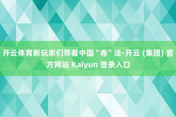 开云体育新玩家们带着中国“卷”法-开云 (集团) 官方网站 Kaiyun 登录入口