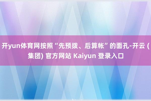 开yun体育网　　按照“先预拨、后算帐”的面孔-开云 (集团) 官方网站 Kaiyun 登录入口