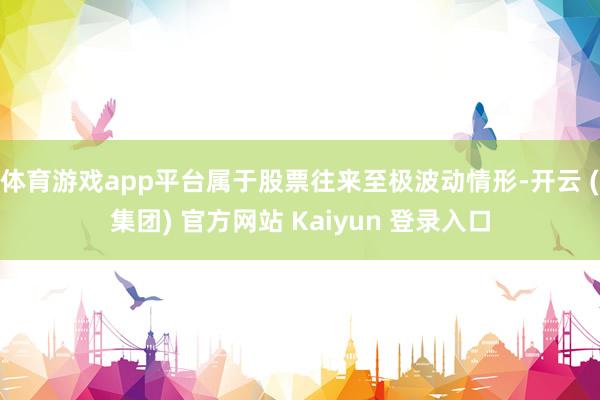 体育游戏app平台属于股票往来至极波动情形-开云 (集团) 官方网站 Kaiyun 登录入口