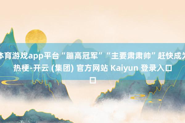 体育游戏app平台“蹦高冠军”“主要肃肃帅”赶快成为热梗-开云 (集团) 官方网站 Kaiyun 登录入口