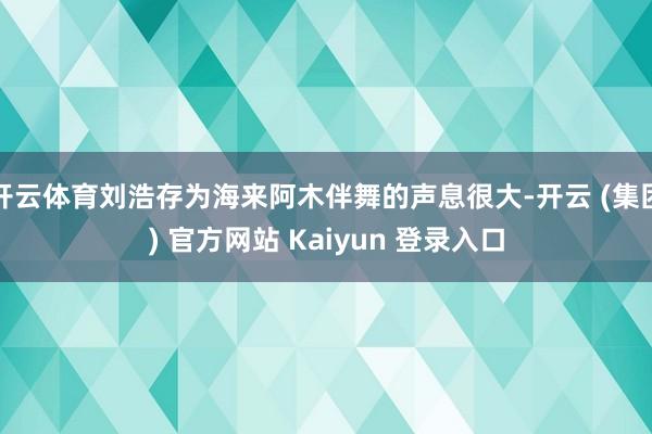 开云体育刘浩存为海来阿木伴舞的声息很大-开云 (集团) 官方网站 Kaiyun 登录入口