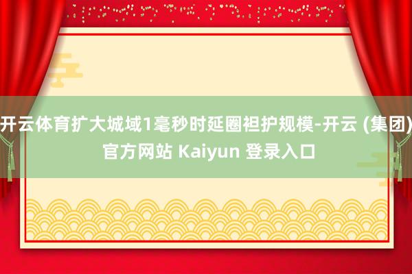 开云体育扩大城域1毫秒时延圈袒护规模-开云 (集团) 官方网站 Kaiyun 登录入口