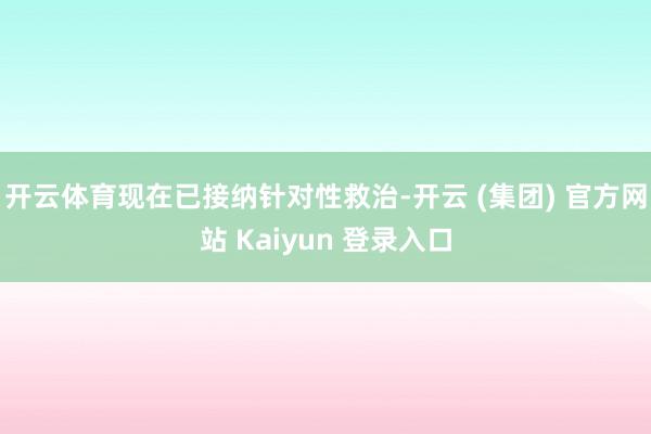开云体育现在已接纳针对性救治-开云 (集团) 官方网站 Kaiyun 登录入口