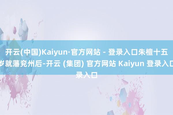 开云(中国)Kaiyun·官方网站 - 登录入口朱檀十五岁就藩兖州后-开云 (集团) 官方网站 Kaiyun 登录入口