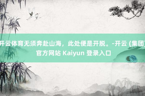 开云体育无须奔赴山海，此处便是开脱。-开云 (集团) 官方网站 Kaiyun 登录入口