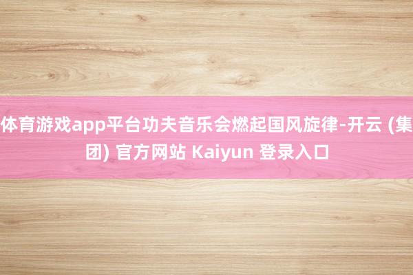 体育游戏app平台功夫音乐会燃起国风旋律-开云 (集团) 官方网站 Kaiyun 登录入口