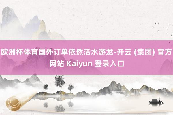 欧洲杯体育国外订单依然活水游龙-开云 (集团) 官方网站 Kaiyun 登录入口