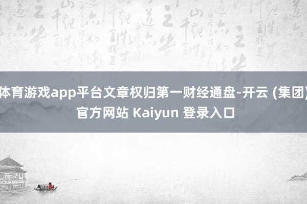 体育游戏app平台文章权归第一财经通盘-开云 (集团) 官方网站 Kaiyun 登录入口