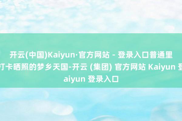 开云(中国)Kaiyun·官方网站 - 登录入口普通里是旅客打卡晒照的梦乡天国-开云 (集团) 官方网站 Kaiyun 登录入口