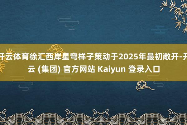 开云体育徐汇西岸星穹样子策动于2025年最初敞开-开云 (集团) 官方网站 Kaiyun 登录入口
