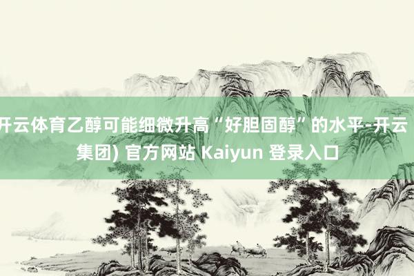 开云体育乙醇可能细微升高“好胆固醇”的水平-开云 (集团) 官方网站 Kaiyun 登录入口